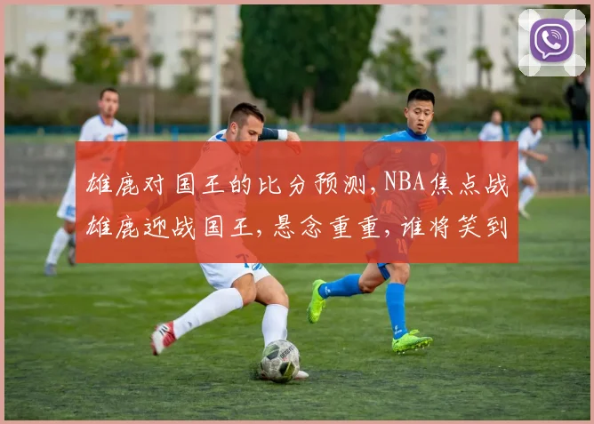 雄鹿对国王的比分预测,NBA焦点战雄鹿迎战国王,悬念重重,谁将笑到最后
