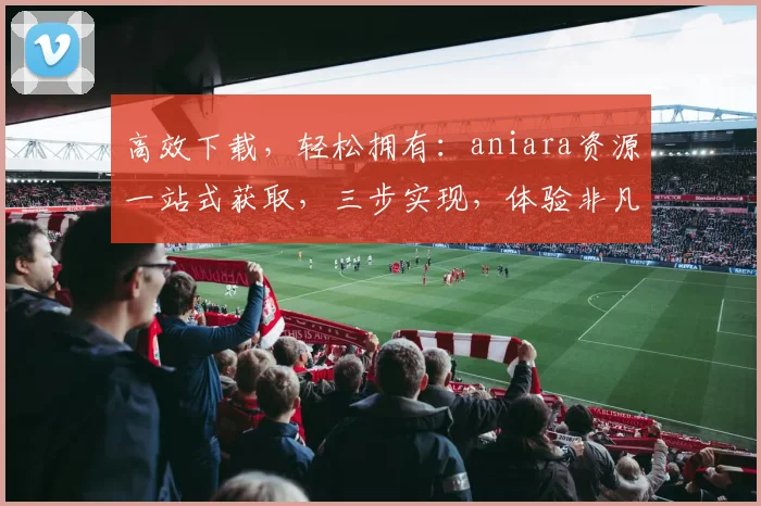 高效下载，轻松拥有：aniara资源一站式获取，三步实现，体验非凡