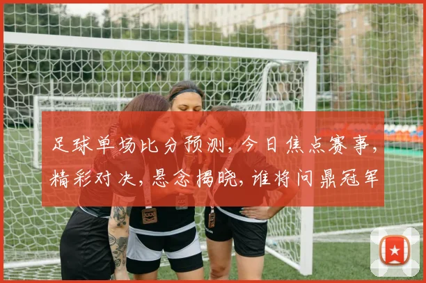 足球单场比分预测,今日焦点赛事,精彩对决,悬念揭晓,谁将问鼎冠军