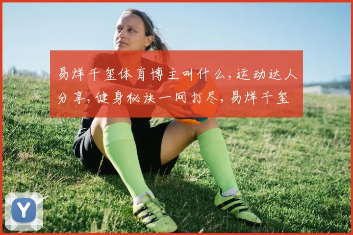 易烊千玺体育博主叫什么,运动达人分享,健身秘诀一网打尽,易烊千玺同款运动博主揭秘
