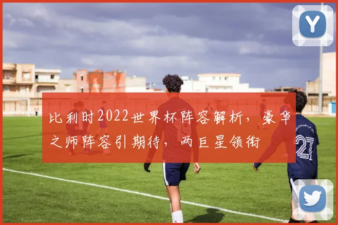比利时2022世界杯阵容解析，豪华之师阵容引期待，两巨星领衔