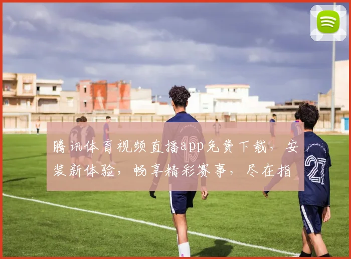 腾讯体育视频直播app免费下载，安装新体验，畅享精彩赛事，尽在指尖