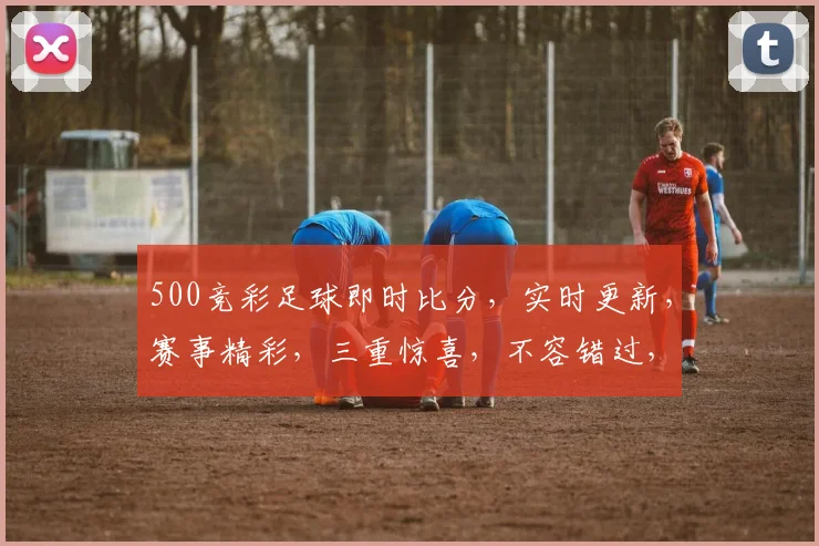 500竞彩足球即时比分，实时更新，赛事精彩，三重惊喜，不容错过，快来看看